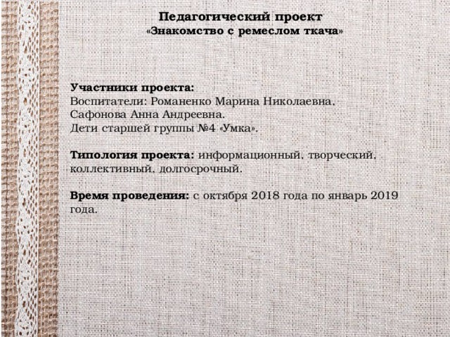 Педагогический проект  «Знакомство с ремеслом ткача» Участники проекта: Воспитатели: Романенко Марина Николаевна, Сафонова Анна Андреевна. Дети старшей группы №4 «Умка». Типология проекта: информационный, творческий,  коллективный, долгосрочный. Время проведения: с октября 2018 года по январь 2019 года.