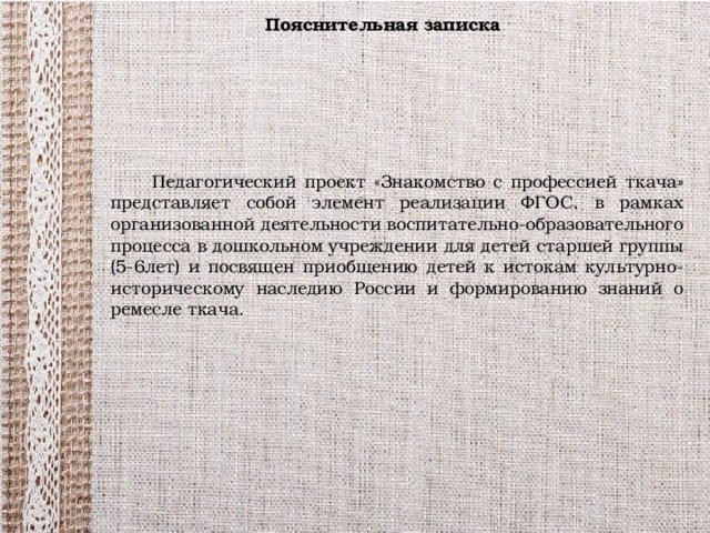 Пояснительная записка  Педагогический проект «Знакомство с профессией ткача» представляет собой элемент реализации ФГОС, в рамках организованной деятельности воспитательно-образовательного процесса в дошкольном учреждении для детей старшей группы (5-6лет) и посвящен приобщению детей к истокам культурно-историческому наследию России и формированию знаний о ремесле ткача.