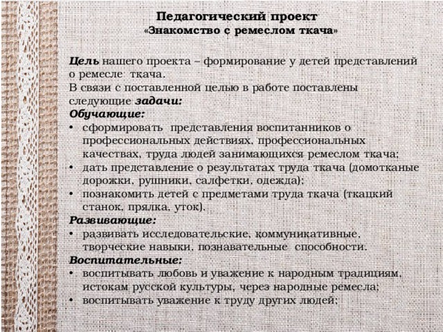 Педагогический проект  «Знакомство с ремеслом ткача» Цель нашего проекта – формирование у детей представлений о ремесле ткача. В связи с поставленной целью в работе поставлены следующие задачи:  Обучающие: сформировать представления воспитанников о профессиональных действиях, профессиональных качествах, труда людей занимающихся ремеслом ткача; дать представление о результатах труда ткача (домотканые дорожки, рушники, салфетки, одежда); познакомить детей с предметами труда ткача (ткацкий станок, прялка, уток). Развивающие: развивать исследовательские, коммуникативные, творческие навыки, познавательные способности. Воспитательные: