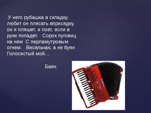 У него рубашка в складку, любит он плясать вприсядку, он и пляшет, и поет, если в руки попадет. Сорок пуговиц на нем С перламутровым огнем. Весельчак, а не буян Голосистый мой… Баян