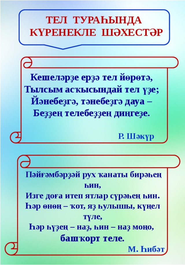 Тел тураһында күренекле шәхестәр Кешеләрҙе ерҙә тел йөрөтә,  Тылсым асҡысындай тел үҙе;  Йәнебеҙгә, тәнебеҙгә дауа –  Беҙҙең телебеҙҙең диңгеҙе.    Р. Шәкүр   Пәйғәмбәрҙәй рух ҡанаты бирәһең һин,  Изге доға итеп ятлар сүрәһең һин.  Һәр өнөң – ҡот, яҙ һулышы, күңел түле,  Һәр һүҙең – наҙ, һин – наҙ моңо, башҡорт теле.  М. Һибәт