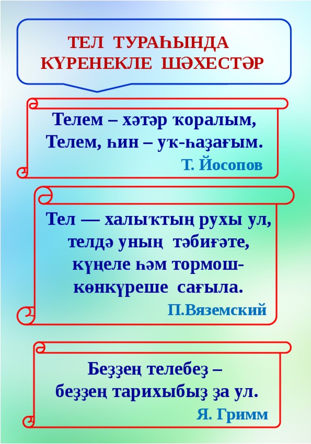 Тел тураһында күренекле шәхестәр Телем – хәтәр ҡоралым,  Телем, һин – уҡ-һаҙағым.   Т. Йосопов Тел — халыҡтың рухы ул, телдә уның тәбиғәте, күңеле һәм тормош-көнкүреше сағыла.   П.Вяземский Беҙҙең телебеҙ –   беҙҙең тарихыбыҙ ҙа ул.   Я. Гримм