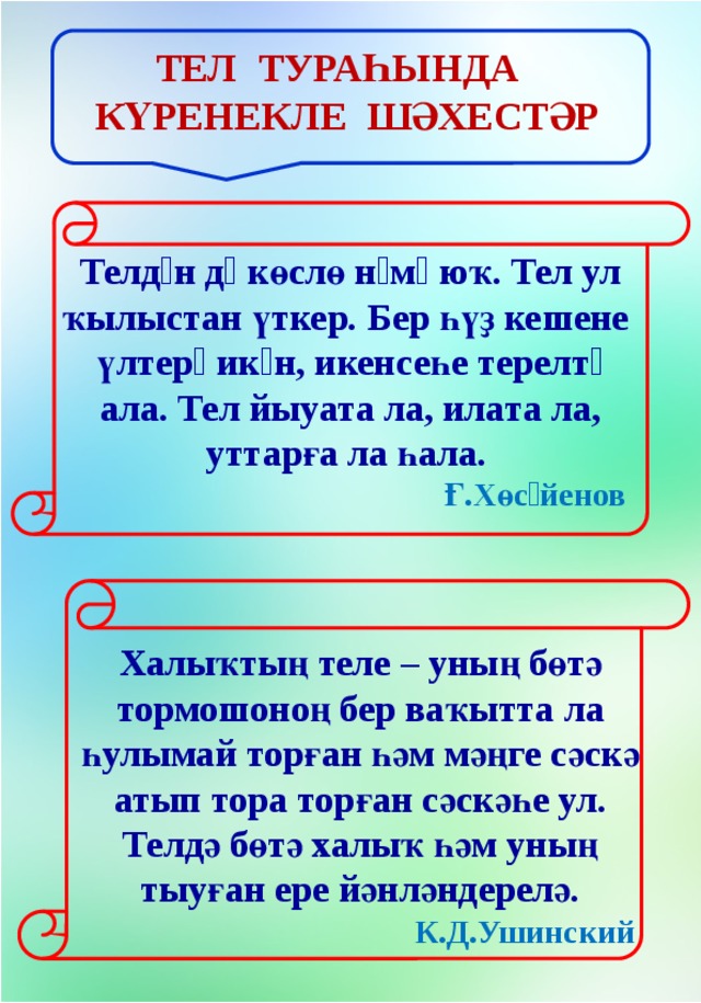 Тел тураһында күренекле шәхестәр Телдəн дə көслө нəмə юҡ. Тел ул ҡылыстан үткер. Бер һүҙ кешене   үлтерə икəн, икенсеһе терелтə ала. Тел йыуата ла, илата ла, уттарға ла һала.     Ғ.Хөсəйенов   Халыҡтың теле – уның бөтә тормошоноң бер ваҡытта ла һулымай торған һәм мәңге сәскә атып тора торған сәскәһе ул. Телдә бөтә халыҡ һәм уның тыуған ере йәнләндерелә.   К.Д.Ушинский