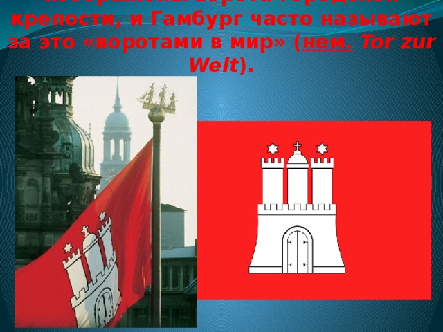 На гербе и флаге Гамбурга изображены ворота городской крепости, и Гамбург часто называют за это «воротами в мир» ( нем.   Tor zur Welt ).