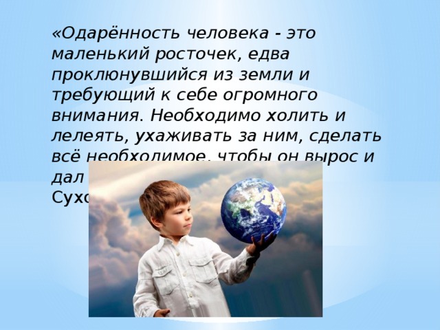 «Одарённость человека - это маленький росточек, едва проклюнувшийся из земли и требующий к себе огромного внимания. Необходимо холить и лелеять, ухаживать за ним, сделать всё необходимое, чтобы он вырос и дал обильный плод» В.А. Сухомлинский.