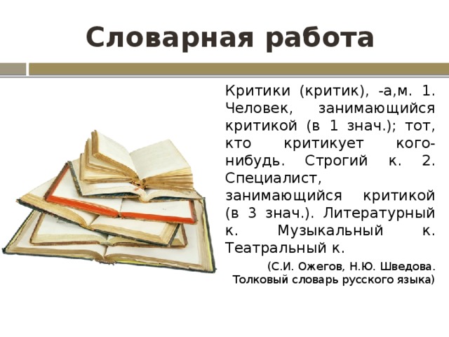 Словарная работа Критики (критик), -а,м. 1. Человек, занимающийся критикой (в 1 знач.); тот, кто критикует кого-нибудь. Строгий к. 2. Специалист, занимающийся критикой (в 3 знач.). Литературный к. Музыкальный к. Театральный к. (С.И. Ожегов, Н.Ю. Шведова. Толковый словарь русского языка)