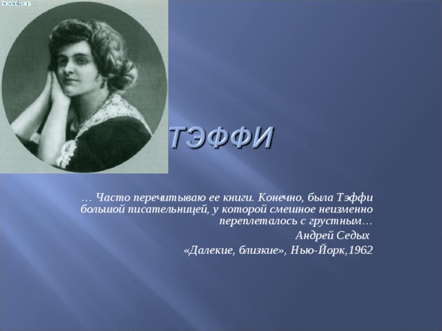 … Часто перечитываю ее книги. Конечно, была Тэффи большой писательницей, у которой смешное неизменно переплеталось с грустным… Андрей Седых «Далекие, близкие», Нью-Йорк,1962