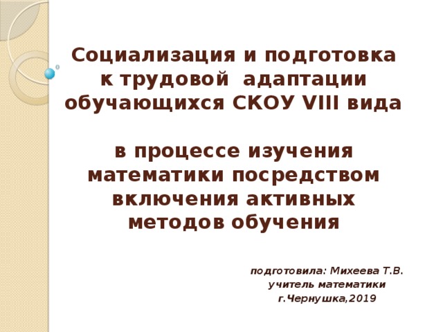 Социализация и подготовка к трудовой адаптации обучающихся СКОУ VIII вида  в процессе изучения математики посредством включения активных методов обучения  подготовила: Михеева Т.В. учитель математики г.Чернушка,2019