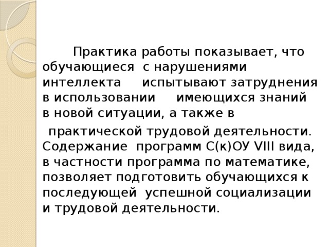 Практика работы показывает, что обучающиеся с нарушениями интеллекта испытывают затруднения в использовании имеющихся знаний в новой ситуации, а также в  практической трудовой деятельности. Содержание программ С(к)ОУ VIII вида, в частности программа по математике, позволяет подготовить обучающихся к последующей успешной социализации и трудовой деятельности.