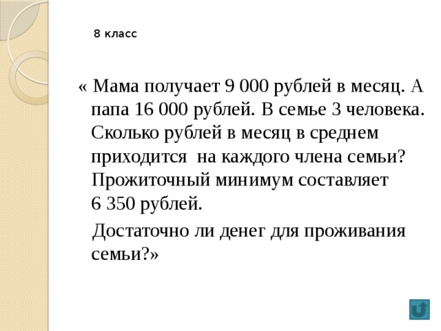 8 класс « Мама получает 9 000 рублей в месяц. А папа 16 000 рублей. В семье 3 человека. Сколько рублей в месяц в среднем приходится на каждого члена семьи? Прожиточный минимум составляет 6 350 рублей.  Достаточно ли денег для проживания семьи?»