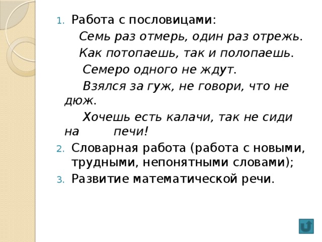 Работа с пословицами:  Семь раз отмерь, один раз отрежь.  Как потопаешь, так и полопаешь.  Семеро одного не ждут.  Взялся за гуж, не говори, что не дюж.  Хочешь есть калачи, так не сиди на печи! Словарная работа (работа с новыми, трудными, непонятными словами); Развитие математической речи.