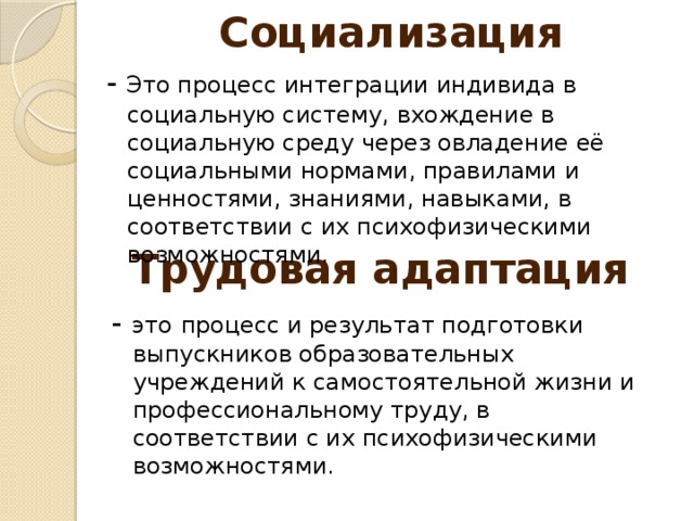 Социализация - Это процесс интеграции индивида в социальную систему, вхождение в социальную среду через овладение её социальными нормами, правилами и ценностями, знаниями, навыками, в соответствии с их психофизическими возможностями. Трудовая адаптация - это  процесс и результат подготовки выпускников образовательных учреждений к самостоятельной жизни и профессиональному труду, в соответствии с их психофизическими возможностями.