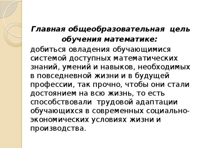 Главная общеобразовательная цель  обучения математике:  добиться овладения обучающимися системой доступных математических знаний, умений и навыков, необходимых в повседневной жизни и в будущей профессии, так прочно, чтобы они стали достоянием на всю жизнь, то есть способствовали трудовой адаптации обучающихся в современных социально-экономических условиях жизни и производства.