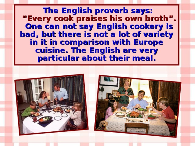 The English proverb says: “ Every cook praises his own broth”. One can not say English cookery is bad, but there is not a lot of variety in it in comparison with Europe cuisine. The English are very particular about their meal.