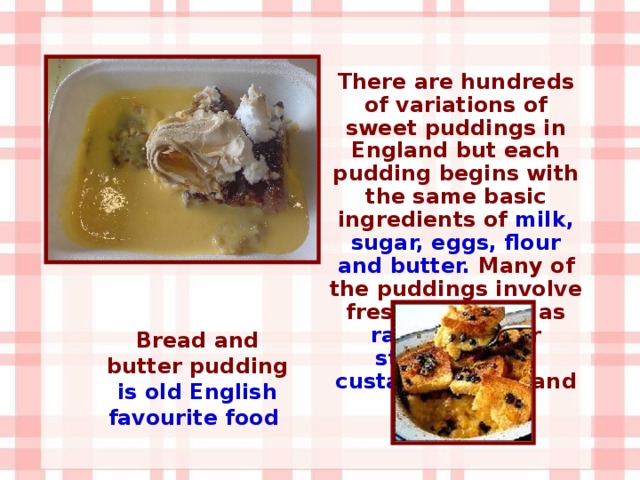 There are hundreds of variations of sweet puddings in England but each pudding begins with the same basic ingredients of milk, sugar, eggs, flour and butter. Many of the puddings involve fresh fruit such as raspberries or strawberries , custard , cream , and cakes . Bread and butter pudding is old English favourite food