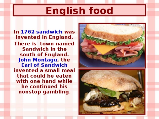 English  food In 1762 sandwich was invented in England. There is town named Sandwich in the south of England. John Montagu , the Earl of Sandwich invented a small meal that could be eaten with one hand while he continued his nonstop gambling .