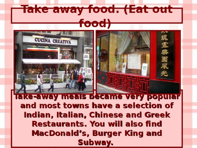 Take away food. (Eat out food)  Take-away meals became very popular and most towns have a selection of Indian, Italian, Chinese and Greek Restaurants. You will also find MacDonald’s, Burger King and Subway.