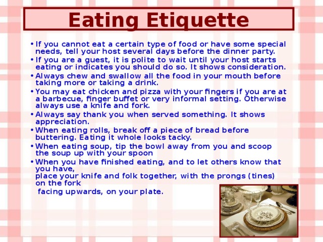 Eating Etiquette If you cannot eat a certain type of food or have some special needs, tell your host several days before the dinner party. If you are a guest, it is polite to wait until your host starts eating or indicates you should do so. It shows consideration. Always chew and swallow all the food in your mouth before taking more or taking a drink. You may eat chicken and pizza with your fingers if you are at a barbecue, finger buffet or very informal setting. Otherwise always use a knife and fork. Always say thank you when served something. It shows appreciation. When eating rolls, break off a piece of bread before buttering. Eating it whole looks tacky. When eating soup, tip the bowl away from you and scoop the soup up with your spoon  When you have finished eating, and to let others know that you have,  place your knife and folk together, with the prongs (tines) on the fork  facing upwards, on your plate.