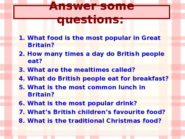 Answer some questions:  1. What food is the most popular in Great Britain? 2. How many times a day do British people eat? 3. What are the mealtimes called? 4. What do British people eat for breakfast? 5. What is the most common lunch in Britain? 6. What is the most popular drink? 7. What’s British children’s favourite food? 8. What is the traditional Christmas food?