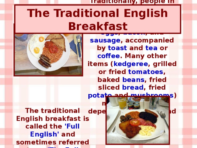 Traditionally, people in Britain have enjoyed a substantial hot meal for breakfast, featuring eggs , bacon , and sausage , accompanied by toast and tea or coffee . Many other items ( kedgeree , grilled or fried tomatoes , baked beans , fried sliced bread , fried potato and mushrooms ) may be included depending on taste and location. The Traditional English Breakfast The traditional English breakfast is called the 'Full English' and sometimes referred to as 'The Full English Fry-up'.