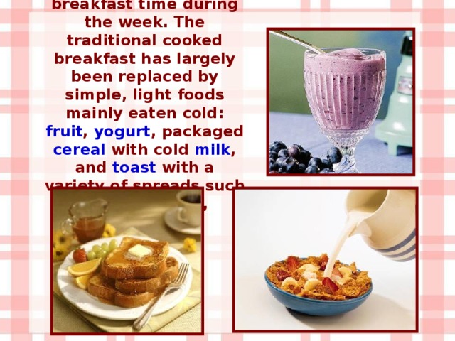 Today, this dish is not usually served at breakfast time during the week. The traditional cooked breakfast has largely been replaced by simple, light foods mainly eaten cold: fruit , yogurt , packaged cereal with cold milk , and toast with a variety of spreads such as butter , jam , marmalade .