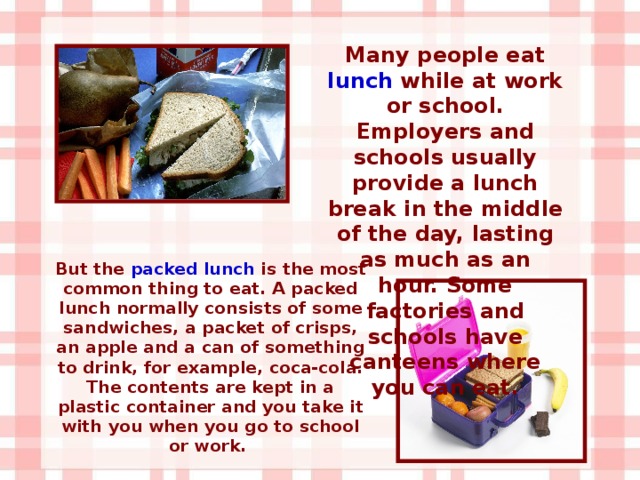 Many people eat lunch while at work or school. Employers and schools usually provide a lunch break in the middle of the day, lasting as much as an hour. Some factories and schools have canteens where you can eat. But the packed lunch is the most common thing to eat. A packed lunch normally consists of some sandwiches, a packet of crisps, an apple and a can of something to drink, for example, coca-cola. The contents are kept in a plastic container and you take it with you when you go to school or work.