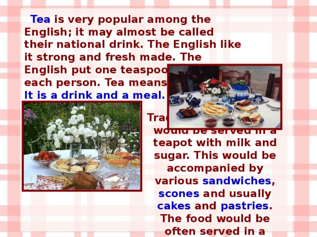 Tea is very popular among the English; it may almost be called their national drink. The English like it strong and fresh made. The English put one teaspoon of tea for each person. Tea means two things. It is a drink and a meal. Traditionally, loose tea would be served in a teapot with milk and sugar. This would be accompanied by various sandwiches , scones and usually cakes and pastries . The food would be often served in a tiered stand.