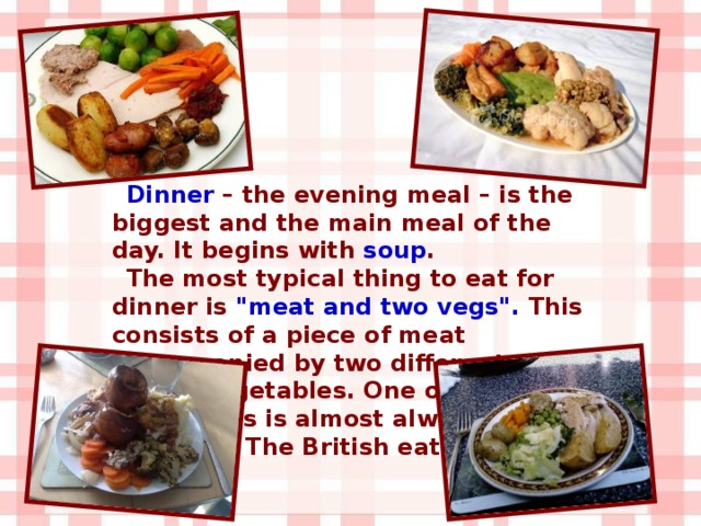 Dinner – the evening meal – is the biggest and the main meal of the day. It begins with soup . The most typical thing to eat for dinner is 