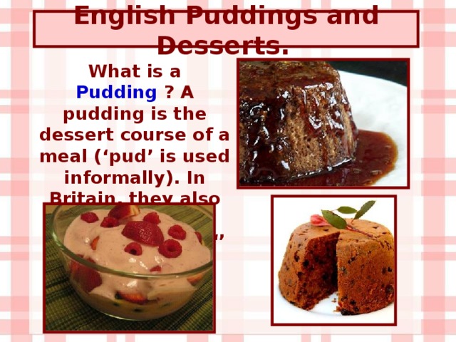English Puddings and Desserts .  What is a Pudding ? A pudding is the dessert course of a meal (‘pud’ is used informally). In Britain, they also use the words ‘ dessert ’, ‘ sweet ‘’ and ‘ afters ’ .