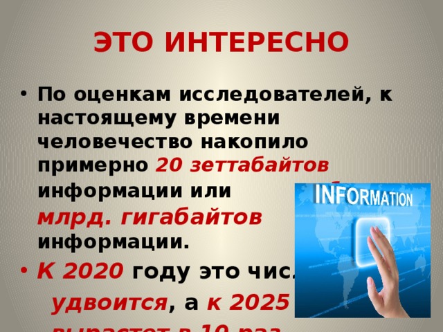 ЭТО ИНТЕРЕСНО По оценкам исследователей, к настоящему времени человечество накопило примерно 20 зеттабайтов информации или 1 млрд. гигабайтов информации. К 2020 году это число  удвоится , а к 2025 году –  вырастет в 10 раз.