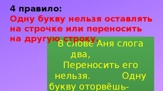 4 правило:  Одну букву нельзя оставлять на строчке или переносить на другую строку. В слове Аня слога два, Переносить его нельзя. Одну букву оторвёшь- И в ловушку попадешь .