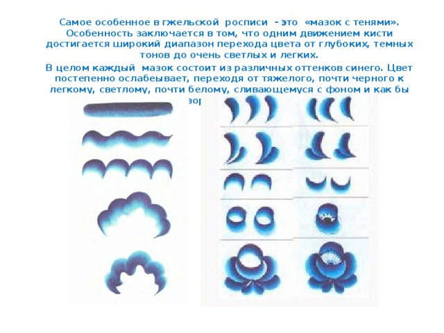 Самое особенное в гжельской росписи - это «мазок с тенями». Особенность заключается в том, что одним движением кисти достигается широкий диапазон перехода цвета от глубоких, темных тонов до очень светлых и легких.  В целом каждый мазок состоит из различных оттенков синего. Цвет постепенно ослабеывает, переходя от тяжелого, почти черного к легкому, светлому, почти белому, сливающемуся с фоном и как бы растворяющемуся в нем.