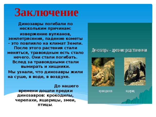 Заключение Динозавры погибали по нескольким причинам: извержение вулканов, землетрясения, падение кометы – это повлияло на климат Земли. После этого растения стали меняться, травоядным есть стало нечего. Они стали погибать. Вслед за травоядными стали вымирать и хищники. Мы узнали, что динозавры жили на суше, в воде, в воздухе. До нашего времени дошли предки динозавров: крокодилы, черепахи, ящерицы, змеи, птицы .