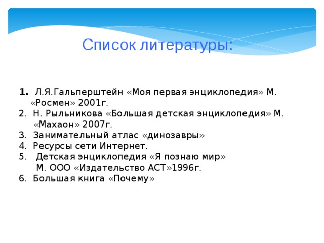 Список литературы: 1. Л.Я.Гальперштейн «Моя первая энциклопедия» М.  «Росмен» 2001г. 2. Н. Рыльникова «Большая детская энциклопедия» М.  «Махаон» 2007г. 3. Занимательный атлас «динозавры» 4. Ресурсы сети Интернет. 5. Детская энциклопедия «Я познаю мир»  М. ООО «Издательство АСТ»1996г. 6. Большая книга «Почему»