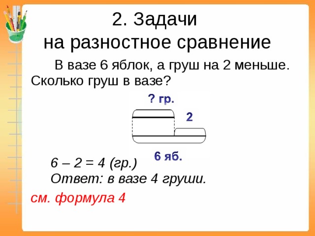 2. Задачи  на разностное сравнение    В вазе 6 яблок, а груш на 2 меньше. Сколько груш в вазе?      6 – 2 = 4 (гр.)   Ответ: в вазе 4 груши.  см. формула 4