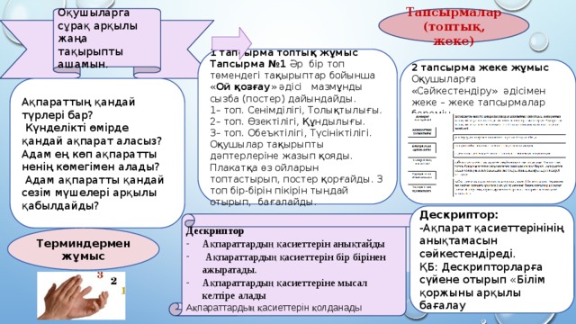 Оқушыларга сұрақ арқылы жаңа тақырыпты ашамын. Тапсырмалар (топтық, жеке) 1 тапсырма топтық жұмыс Тапсырма №1 Әр бір топ төмендегі тақырыптар бойынша « Ой қозғау » әдісі мазмұнды сызба (постер) дайындайды. 1– топ. Сенімділігі, Толықтылығы. 2– топ. Өзектілігі, Құндылығы. 3– топ. Обеъктілігі, Түсініктілігі. Оқушылар тақырыпты дәптерлеріне жазып қояды. Плакатқа өз ойларын топтастырып, постер қорғайды. 3 топ бір-бірін пікірін тыңдай отырып, бағалайды.     2 тапсырма жеке жұмыс Оқушыларға «Сәйкестендіру» әдісімен жеке – жеке тапсырмалар беремін. Ақпараттың қандай түрлері бар?  Күнделікті өмірде қандай ақпарат аласыз? Адам ең көп ақпаратты ненің көмегімен алады?  Адам ақпаратты қандай сезім мүшелері арқылы қабылдайды? Дескриптор: -Ақпарат қасиеттерінінің анықтамасын сәйкестендіреді. ҚБ: Дескрипторларға сүйене отырып «Білім қоржыны арқылы бағалау Дескриптор Ақпараттардың қасиеттерін анықтайды  Ақпараттардың қасиеттерін бір бірінен ажыратады. Ақпараттардың қасиеттеріне мысал келтіре алады Ақпараттардың қасиеттерін қолданады  Терминдермен жұмыс