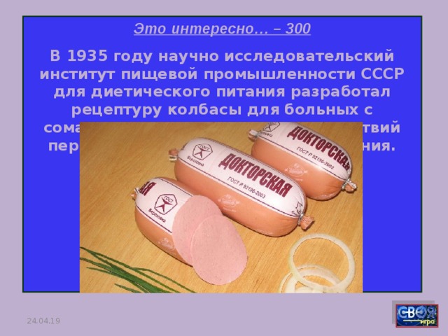 Это интересно… – 300 В 1935 году научно исследовательский институт пищевой промышленности СССР для диетического питания разработал рецептуру колбасы для больных с соматическими признаками последствий перенесенного длительного голодания. Какая это колбаса?     24.04.19