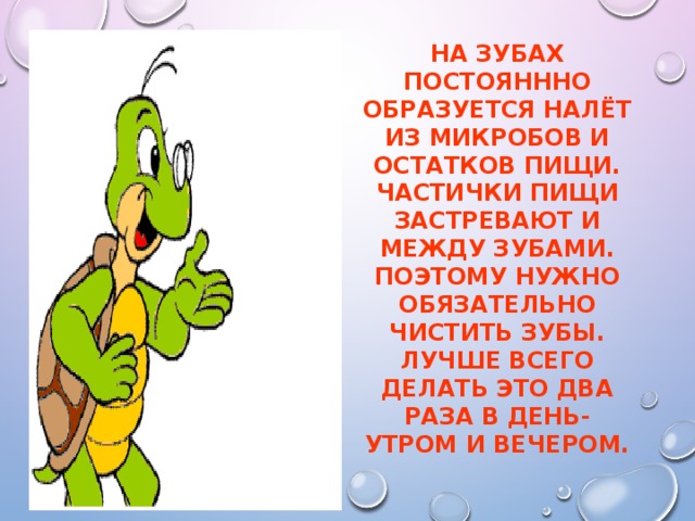 На зубах постояннно образуется налёт из микробов и остатков пищи. Частички пищи застревают и между зубами. Поэтому нужно обязательно чистить зубы. Лучше всего делать это два раза в день-утром и вечером.