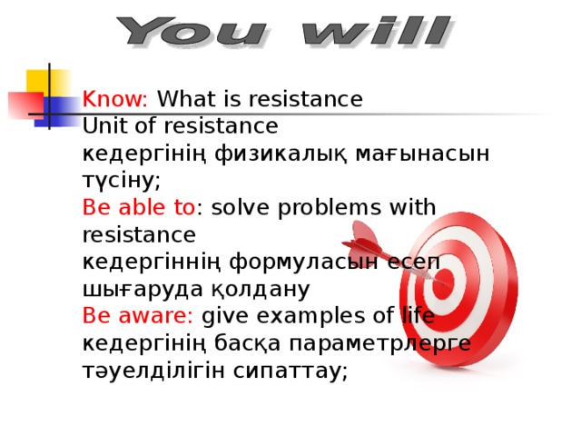 Know: What is resistance Unit of resistance кедергінің физикалық мағынасын түсіну; Be able to : solve problems with resistance кедергіннің формуласын есеп шығаруда қолдану Be aware: give examples of life кедергінің басқа параметрлерге тәуелділігін сипаттау;