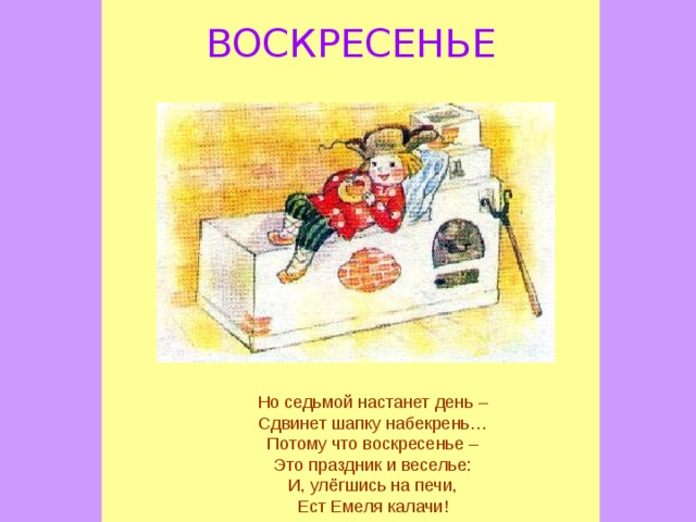 ВОСКРЕСЕНЬЕ Но седьмой настанет день – Сдвинет шапку набекрень… Потому что воскресенье – Это праздник и веселье: И, улёгшись на печи, Ест Емеля калачи!