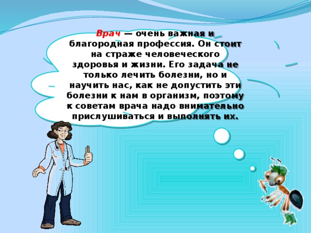 Врач — очень важная и благородная профессия. Он стоит на страже человеческого здоровья и жизни. Его задача не только лечить болезни, но и научить нас, как не допустить эти болезни к нам в организм, поэтому к советам врача надо внимательно прислушиваться и выполнять их.