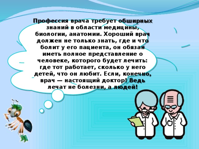 Профессия врача требует обширных знаний в области медицины, биологии, анатомии. Хороший врач должен не только знать, где и что болит у его пациента, он обязан иметь полное представление о человеке, которого бу­дет лечить: где тот работает, сколько у него детей, что он любит. Если, ко­нечно, врач — настоящий доктор! Ведь лечат не болезни, а людей!