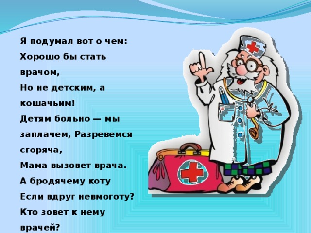 Я подумал вот о чем: Хорошо бы стать врачом, Но не детским, а кошачьим! Детям больно — мы заплачем, Разревемся сгоряча, Мама вызовет врача. А бродячему коту Если вдруг невмоготу? Кто зовет к нему врачей? Он бродячий — он ничей!  А.Барто