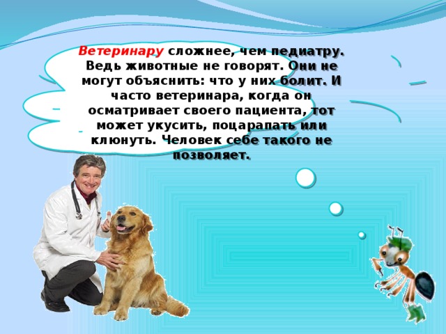 Ветеринару  сложнее, чем педиатру. Ведь животные не говорят. Они не могут объяснить: что у них болит. И часто ветеринара, когда он осматривает своего пациента, тот может укусить, поцарапать или клюнуть. Человек себе такого не позволяет.