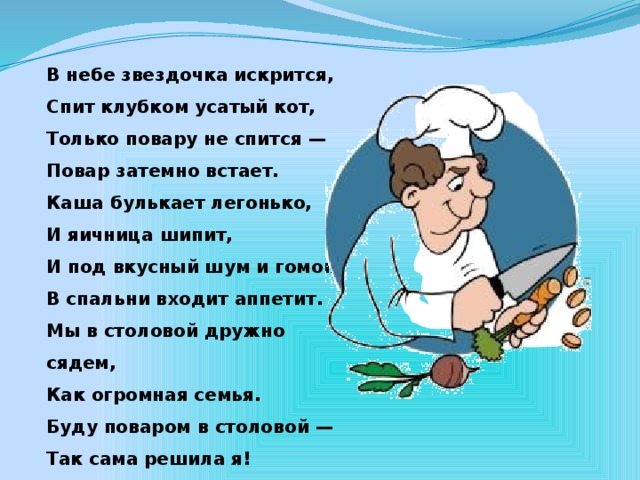 В небе звездочка искрится, Спит клубком усатый кот, Только повару не спится — Повар затемно встает. Каша булькает легонько, И яичница шипит, И под вкусный шум и гомон В спальни входит аппетит. Мы в столовой дружно сядем, Как огромная семья. Буду поваром в столовой — Так сама решила я!