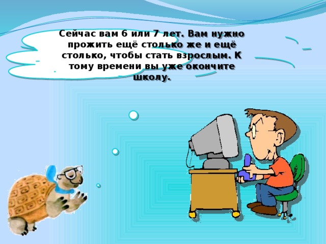 Сейчас вам 6 или 7 лет. Вам нужно прожить ещё столько же и ещё столько, чтобы стать взрослым. К тому времени вы уже окончите школу.