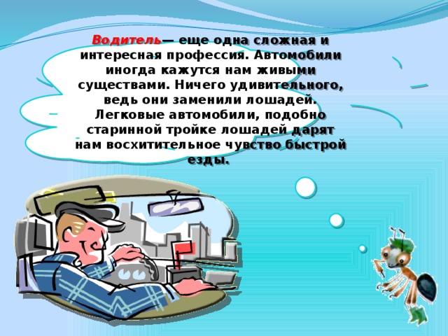 Водитель — еще одна сложная и интересная профессия. Автомобили иногда кажутся нам живыми существами. Ничего удивительного, ведь они заменили лошадей. Легковые автомобили, подобно старинной тройке лошадей дарят нам восхитительное чувство быстрой езды.