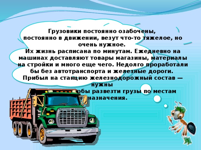 Грузовики постоянно озабочены, постоянно в движении, везут что-то тяжелое, но очень нужное. Их жизнь расписана по минутам. Ежедневно на машинах доставляют товары магазины, материалы на стройки и много еще чего. Недолго проработали бы без автотранспорта и железные дороги. Прибыл на станцию железнодорожный состав — нужны автомобили, чтобы развезти грузы по местам их назначения.