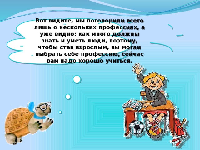 Вот видите, мы поговорили всего лишь о нескольких профессиях, а уже видно: как много должны знать и уметь люди, поэтому, чтобы став взрослым, вы могли выбрать себе профессию, сейчас вам надо хорошо учиться.