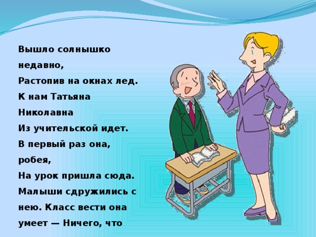 Вышло солнышко недавно, Растопив на окнах лед. К нам Татьяна Николавна Из учительской идет. В первый раз она, робея, На урок пришла сюда. Малыши сдружились с нею. Класс вести она умеет — Ничего, что молода.  З.Александрова